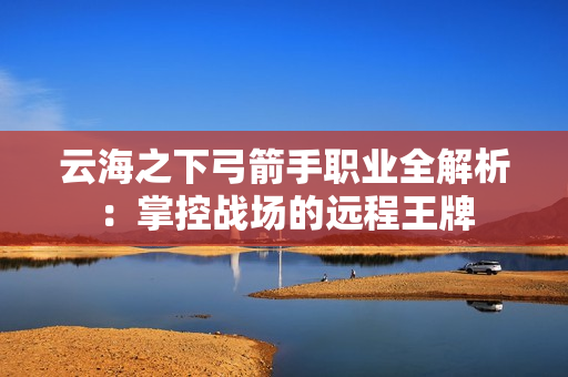 云海之下弓箭手职业全解析：掌控战场的远程王牌
