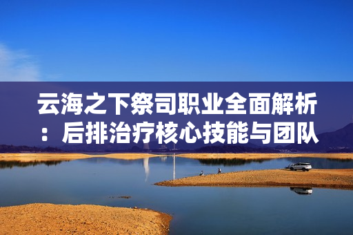 云海之下祭司职业全面解析：后排治疗核心技能与团队搭配指南