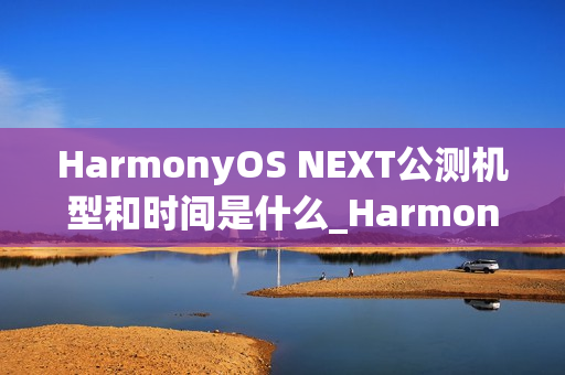 HarmonyOS NEXT公测机型和时间是什么_HarmonyOS NEXT最新公测机型及时间介绍