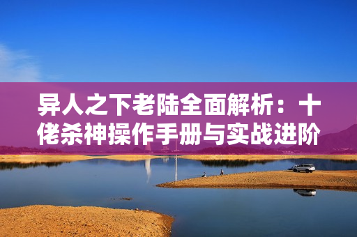 异人之下老陆全面解析：十佬杀神操作手册与实战进阶技巧