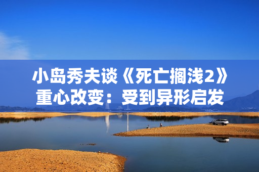 小岛秀夫谈《死亡搁浅2》重心改变：受到异形启发