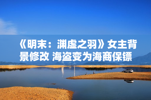 《明末：渊虚之羽》女主背景修改 海盗变为海商保镖