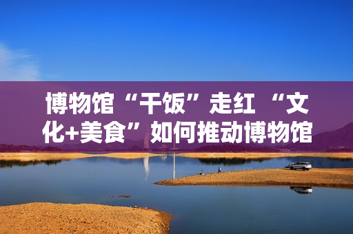 博物馆“干饭”走红 “文化+美食”如何推动博物馆创新转型？