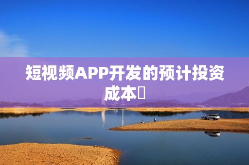 短视频APP开发的预计投资成本‌