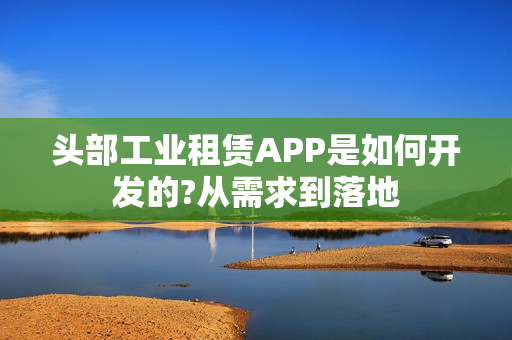 头部工业租赁APP是如何开发的?从需求到落地