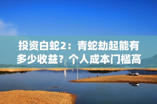 投资白蛇2：青蛇劫起能有多少收益？个人成本门槛高吗？参与流程是？(白蛇2:青蛇劫起电影成本)