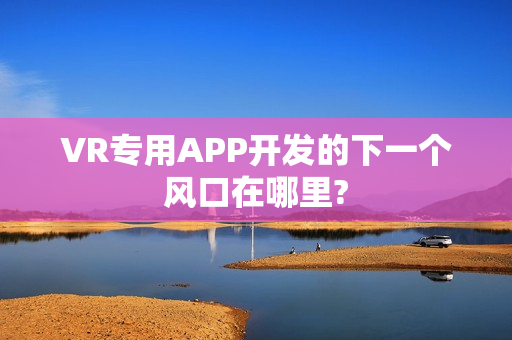 VR专用APP开发的下一个风口在哪里?