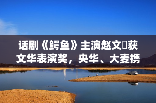 话剧《鳄鱼》主演赵文瑄获文华表演奖，央华、大麦携手打造精品力作(鳄鱼悲剧)