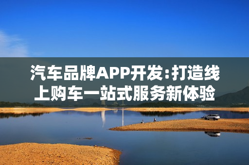 汽车品牌APP开发:打造线上购车一站式服务新体验