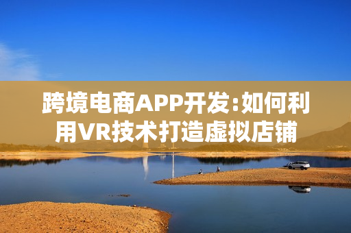 跨境电商APP开发:如何利用VR技术打造虚拟店铺