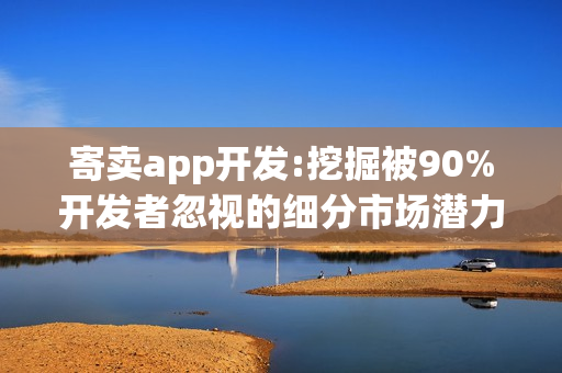 寄卖app开发:挖掘被90%开发者忽视的细分市场潜力