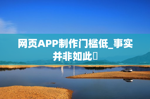 网页APP制作门槛低_事实并非如此‌