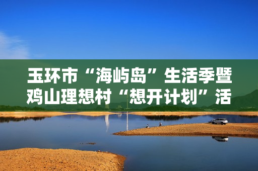 玉环市“海屿岛”生活季暨鸡山理想村“想开计划”活动启动！