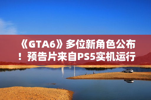 《GTA6》多位新角色公布！预告片来自PS5实机运行