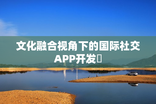 文化融合视角下的国际社交APP开发‌