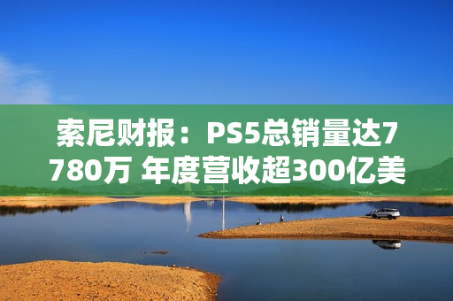 索尼财报：PS5总销量达7780万 年度营收超300亿美元