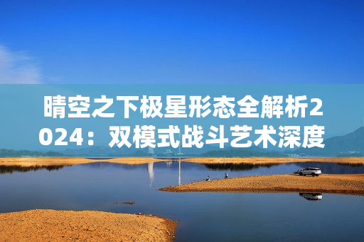 晴空之下极星形态全解析2024：双模式战斗艺术深度教学