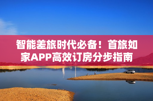 智能差旅时代必备！首旅如家APP高效订房分步指南