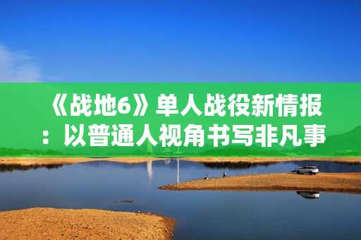 《战地6》单人战役新情报：以普通人视角书写非凡事件