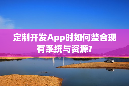 定制开发App时如何整合现有系统与资源?