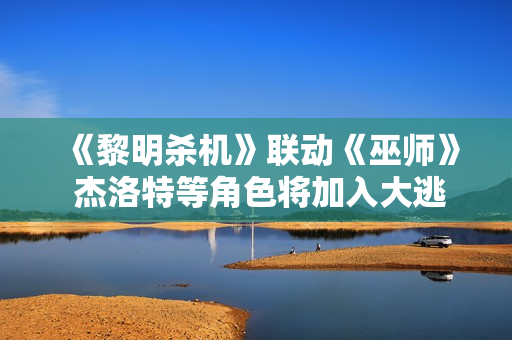 《黎明杀机》联动《巫师》 杰洛特等角色将加入大逃杀