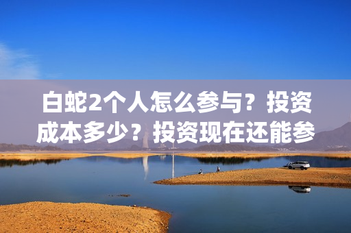 白蛇2个人怎么参与？投资成本多少？投资现在还能参与吗？(白蛇剧情攻略)