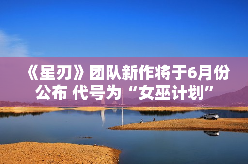 《星刃》团队新作将于6月份公布 代号为“女巫计划”