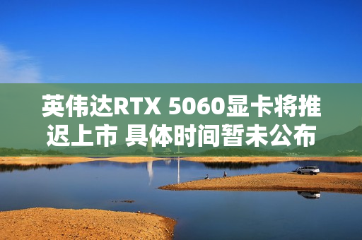 英伟达RTX 5060显卡将推迟上市 具体时间暂未公布