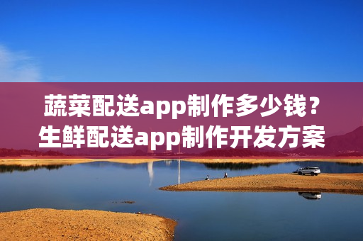 蔬菜配送app制作多少钱？生鲜配送app制作开发方案