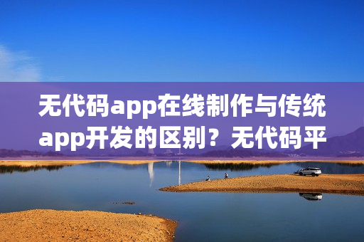 无代码app在线制作与传统app开发的区别？无代码平台优势有哪些？