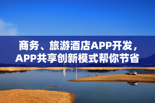 商务、旅游酒店APP开发，APP共享创新模式帮你节省90%成本