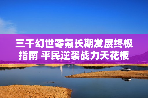三千幻世零氪长期发展终极指南 平民逆袭战力天花板攻略