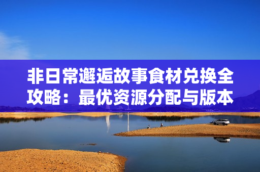 非日常邂逅故事食材兑换全攻略：最优资源分配与版本变动解析