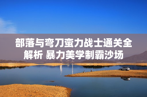 部落与弯刀蛮力战士通关全解析 暴力美学制霸沙场