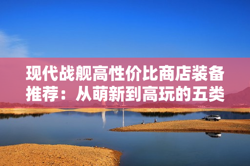 现代战舰高性价比商店装备推荐：从萌新到高玩的五类必购神器