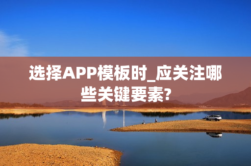 选择APP模板时_应关注哪些关键要素?