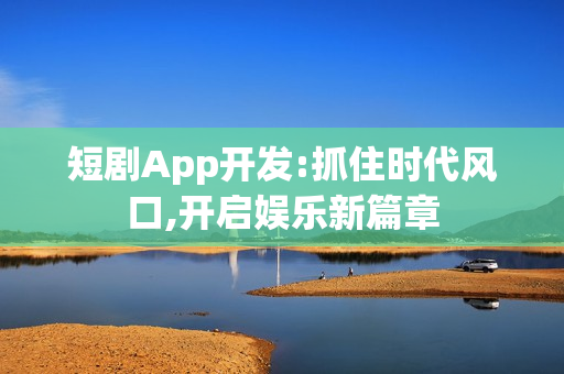 短剧App开发:抓住时代风口,开启娱乐新篇章