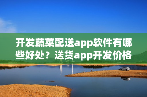 开发蔬菜配送app软件有哪些好处？送货app开发价格