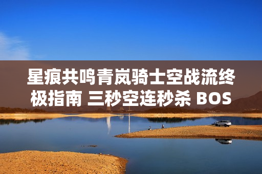 星痕共鸣青岚骑士空战流终极指南 三秒空连秒杀 BOSS