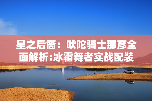 星之后裔：吠陀骑士那彦全面解析:冰霜舞者实战配装与连招秘籍