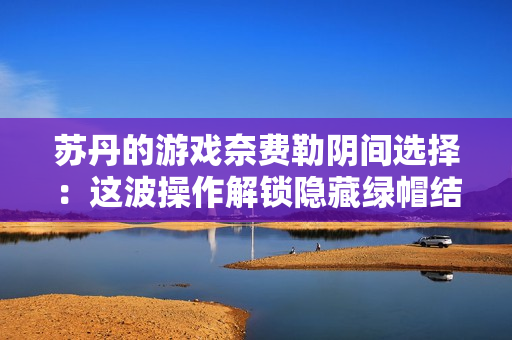 苏丹的游戏奈费勒阴间选择：这波操作解锁隐藏绿帽结局