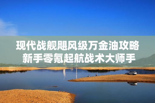 现代战舰飓风级万金油攻略 新手零氪起航战术大师手册