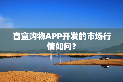 盲盒购物APP开发的市场行情如何？