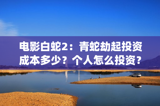 电影白蛇2：青蛇劫起投资成本多少？个人怎么投资？能赚钱吗？(白蛇2青蛇在线枪版)