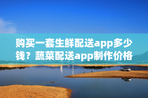 购买一套生鲜配送app多少钱？蔬菜配送app制作价格