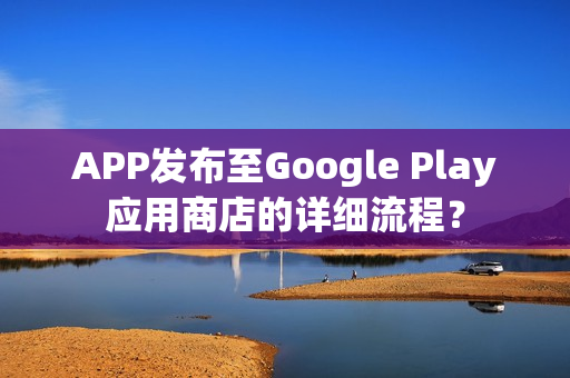 APP发布至Google Play应用商店的详细流程？
