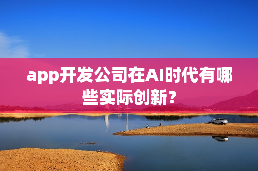 app开发公司在AI时代有哪些实际创新？