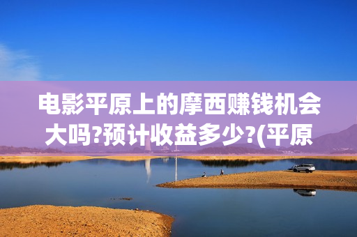 电影平原上的摩西赚钱机会大吗?预计收益多少?(平原上的摩西票房预测)