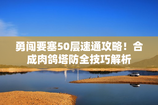勇闯要塞50层速通攻略！合成肉鸽塔防全技巧解析