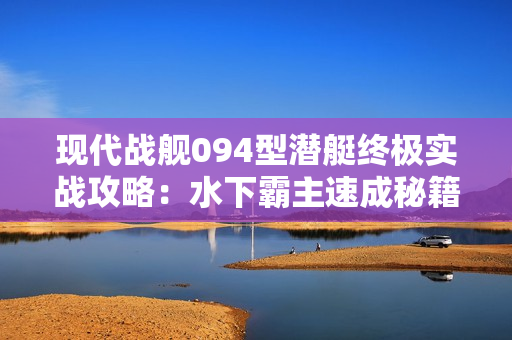 现代战舰094型潜艇终极实战攻略：水下霸主速成秘籍